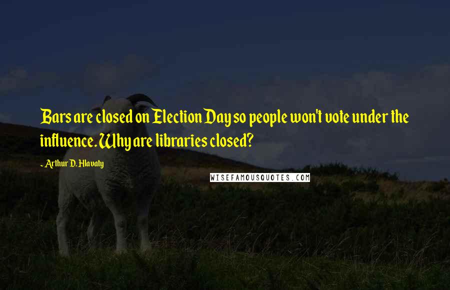 Arthur D. Hlavaty Quotes: Bars are closed on Election Day so people won't vote under the influence. Why are libraries closed?