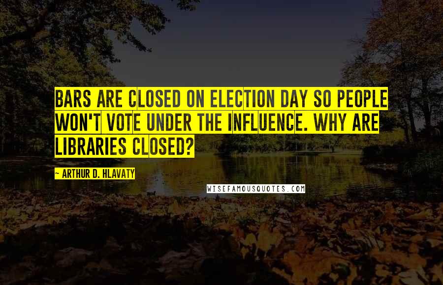 Arthur D. Hlavaty Quotes: Bars are closed on Election Day so people won't vote under the influence. Why are libraries closed?