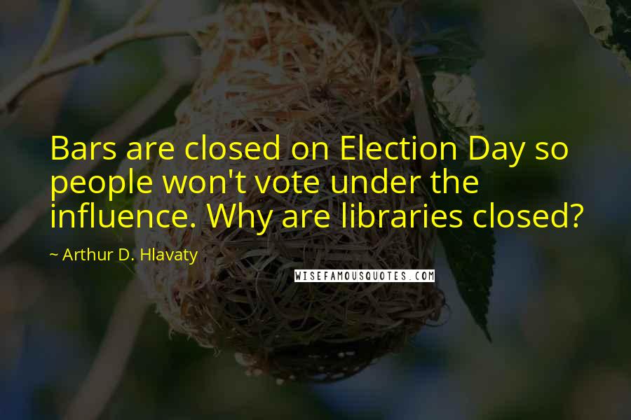 Arthur D. Hlavaty Quotes: Bars are closed on Election Day so people won't vote under the influence. Why are libraries closed?