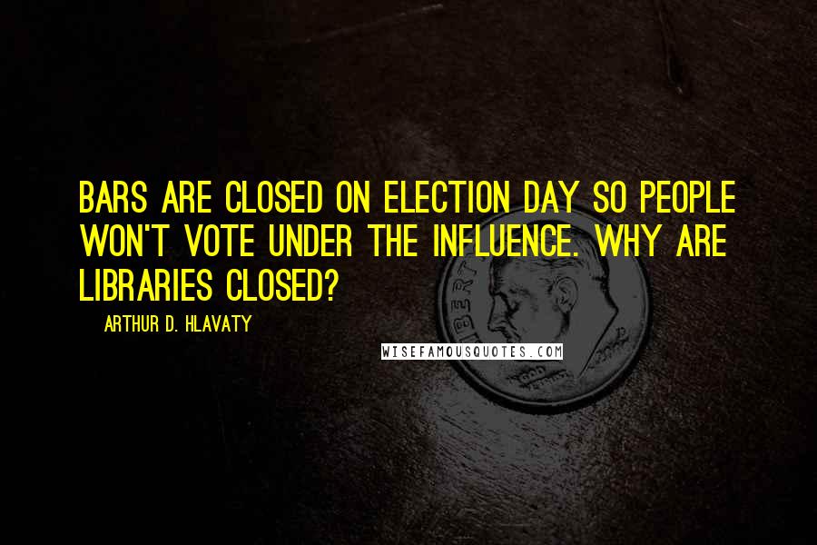 Arthur D. Hlavaty Quotes: Bars are closed on Election Day so people won't vote under the influence. Why are libraries closed?