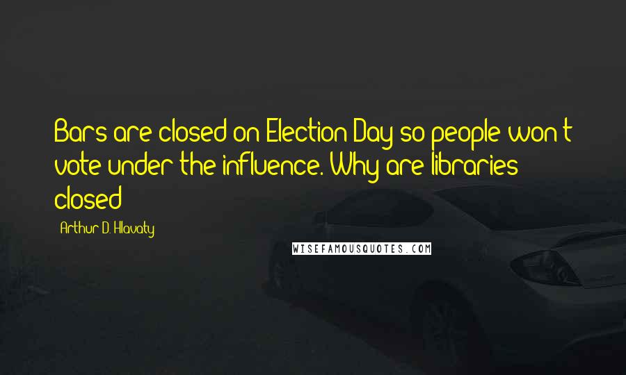 Arthur D. Hlavaty Quotes: Bars are closed on Election Day so people won't vote under the influence. Why are libraries closed?