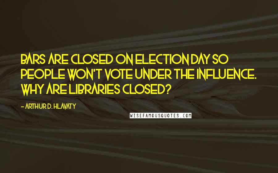 Arthur D. Hlavaty Quotes: Bars are closed on Election Day so people won't vote under the influence. Why are libraries closed?