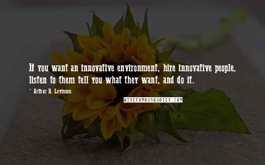 Arthur D. Levinson Quotes: If you want an innovative environment, hire innovative people, listen to them tell you what they want, and do it.