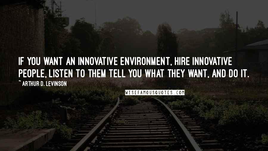 Arthur D. Levinson Quotes: If you want an innovative environment, hire innovative people, listen to them tell you what they want, and do it.