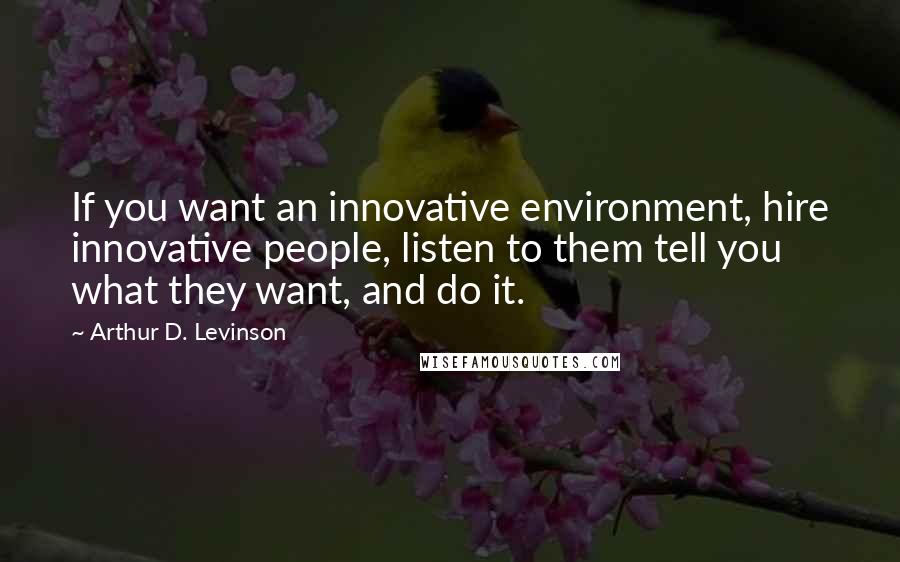 Arthur D. Levinson Quotes: If you want an innovative environment, hire innovative people, listen to them tell you what they want, and do it.