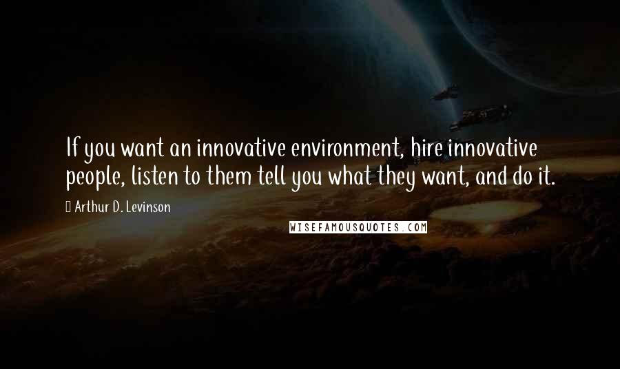 Arthur D. Levinson Quotes: If you want an innovative environment, hire innovative people, listen to them tell you what they want, and do it.