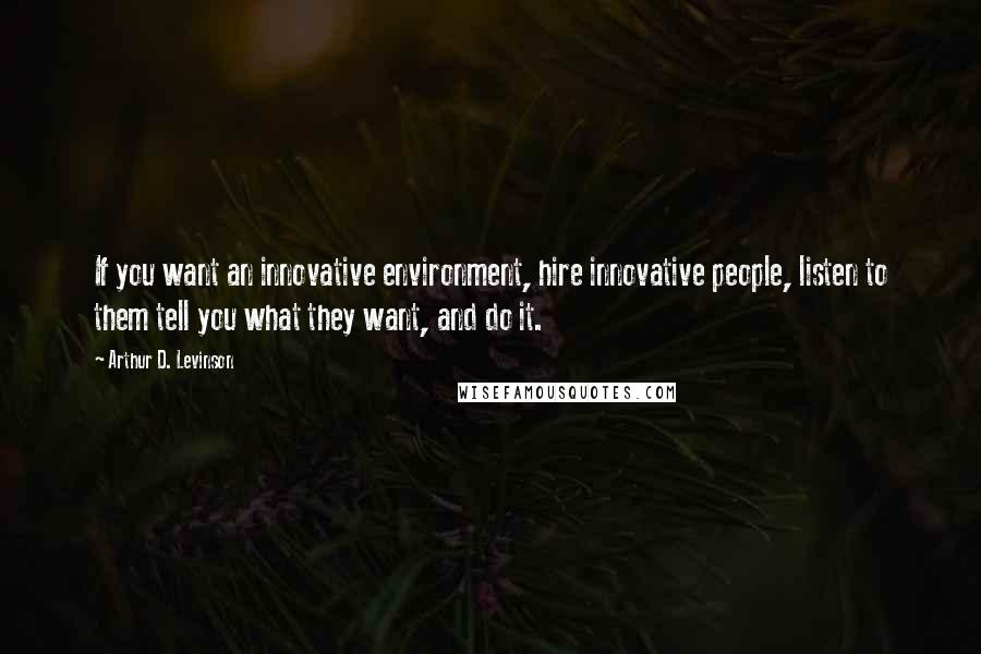 Arthur D. Levinson Quotes: If you want an innovative environment, hire innovative people, listen to them tell you what they want, and do it.