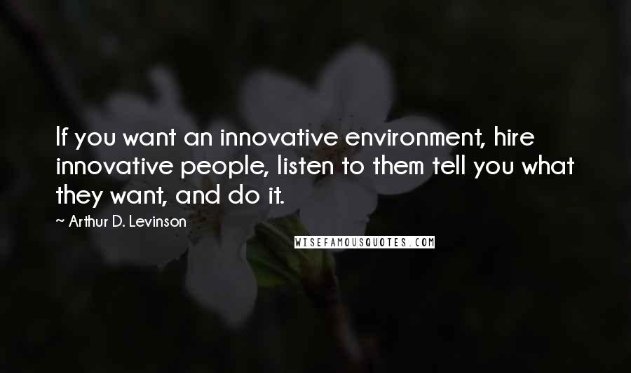 Arthur D. Levinson Quotes: If you want an innovative environment, hire innovative people, listen to them tell you what they want, and do it.