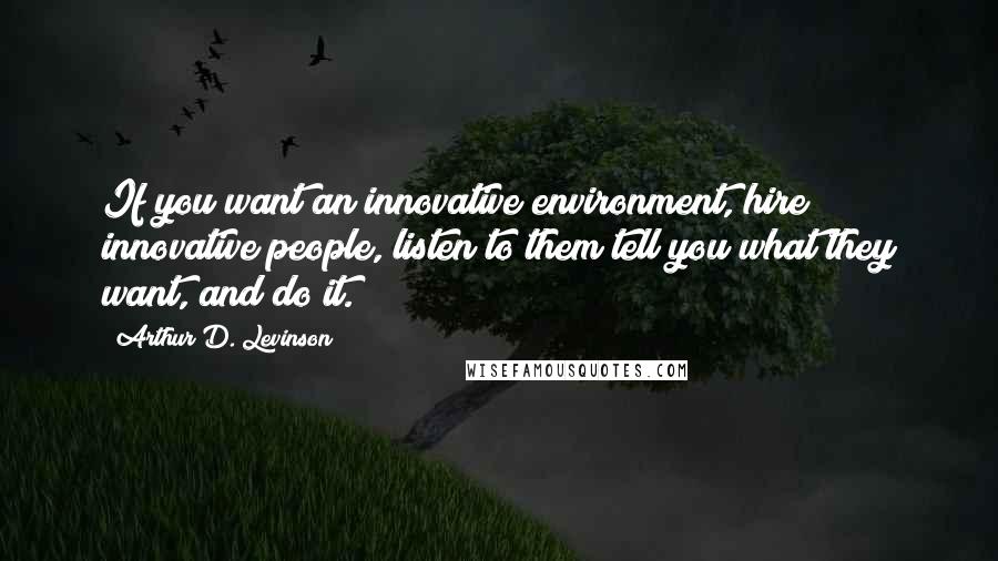 Arthur D. Levinson Quotes: If you want an innovative environment, hire innovative people, listen to them tell you what they want, and do it.