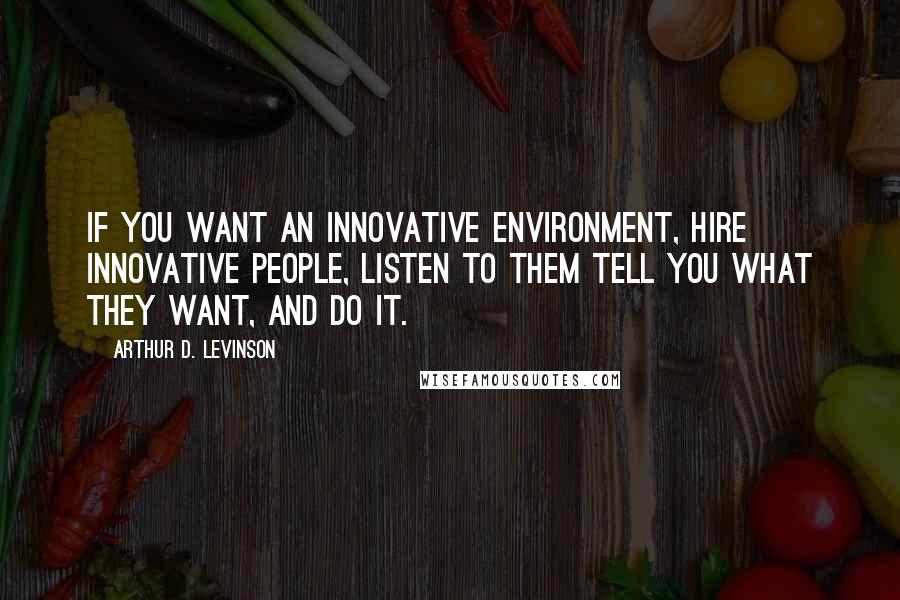 Arthur D. Levinson Quotes: If you want an innovative environment, hire innovative people, listen to them tell you what they want, and do it.