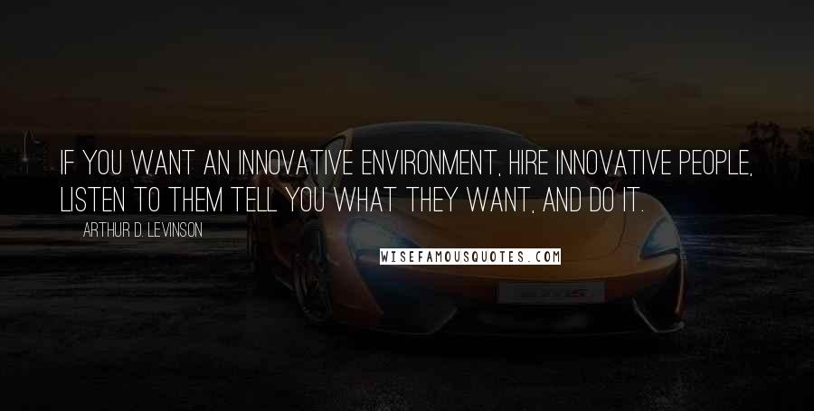 Arthur D. Levinson Quotes: If you want an innovative environment, hire innovative people, listen to them tell you what they want, and do it.