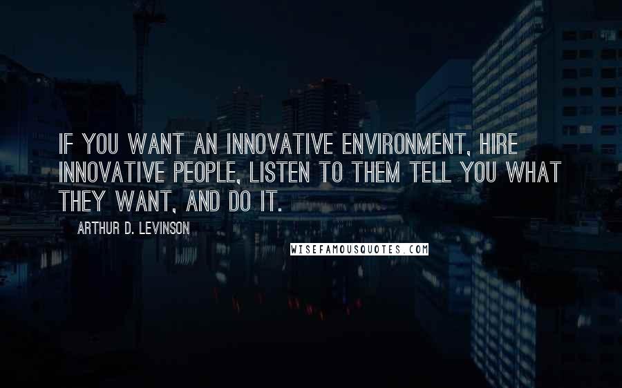 Arthur D. Levinson Quotes: If you want an innovative environment, hire innovative people, listen to them tell you what they want, and do it.