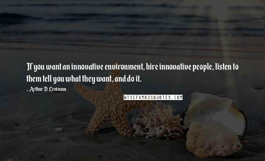 Arthur D. Levinson Quotes: If you want an innovative environment, hire innovative people, listen to them tell you what they want, and do it.