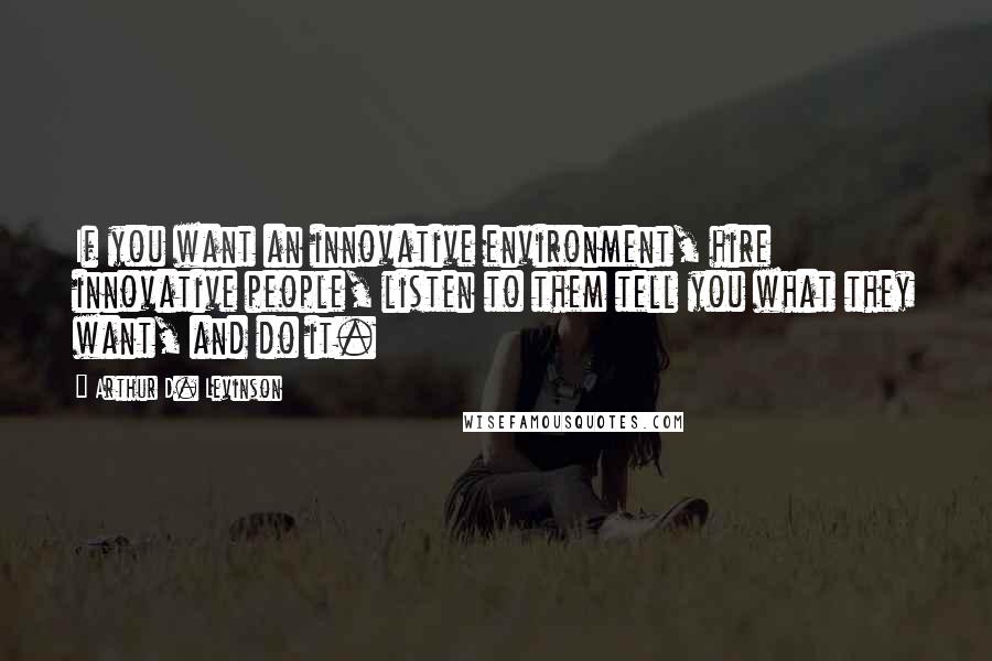 Arthur D. Levinson Quotes: If you want an innovative environment, hire innovative people, listen to them tell you what they want, and do it.