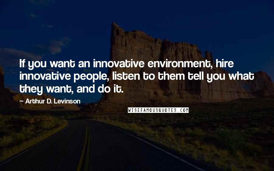 Arthur D. Levinson Quotes: If you want an innovative environment, hire innovative people, listen to them tell you what they want, and do it.