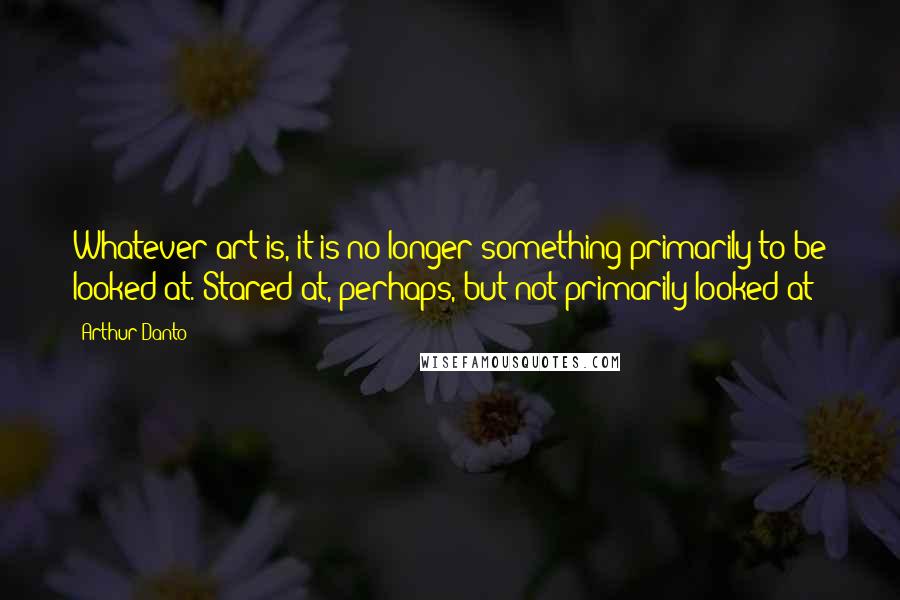 Arthur Danto Quotes: Whatever art is, it is no longer something primarily to be looked at. Stared at, perhaps, but not primarily looked at