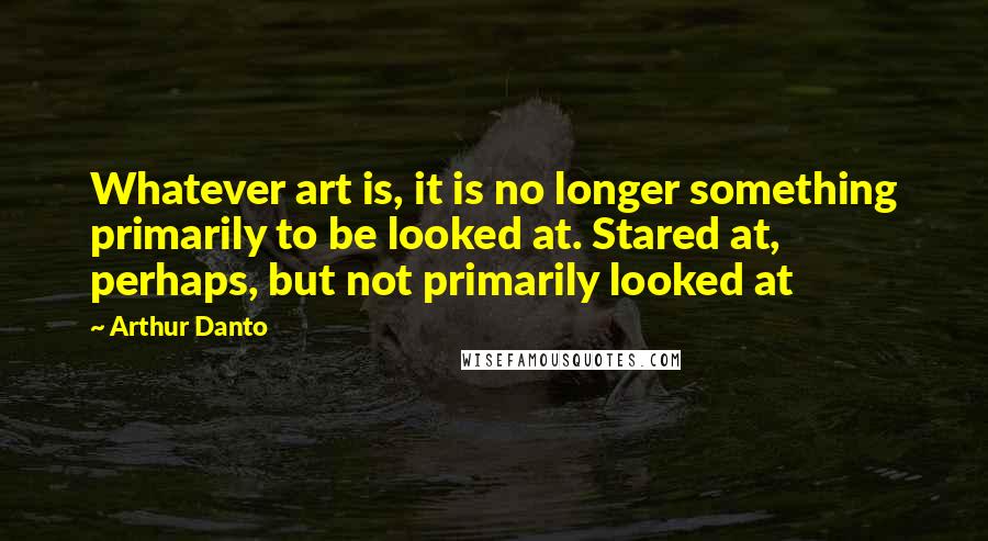 Arthur Danto Quotes: Whatever art is, it is no longer something primarily to be looked at. Stared at, perhaps, but not primarily looked at