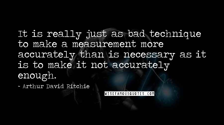 Arthur David Ritchie Quotes: It is really just as bad technique to make a measurement more accurately than is necessary as it is to make it not accurately enough.