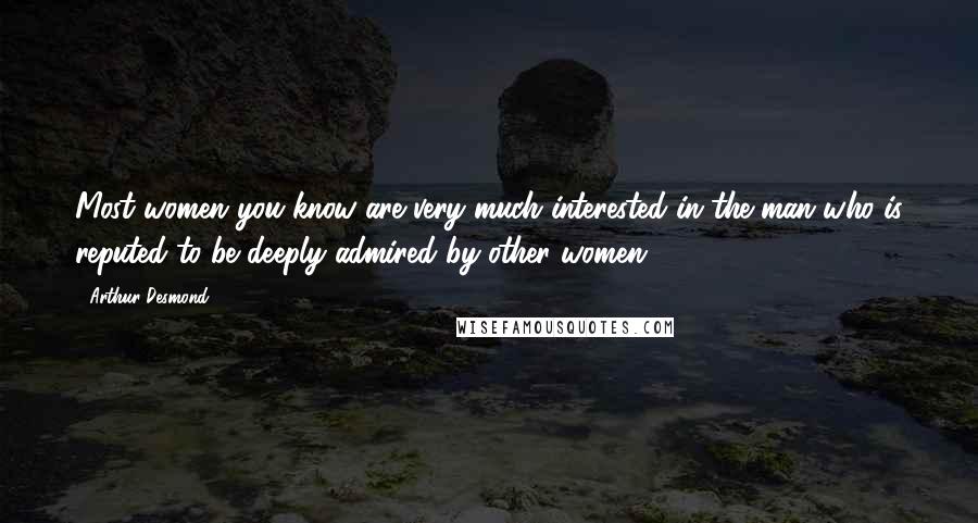 Arthur Desmond Quotes: Most women you know are very much interested in the man who is reputed to be deeply admired by other women.