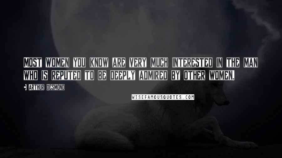 Arthur Desmond Quotes: Most women you know are very much interested in the man who is reputed to be deeply admired by other women.