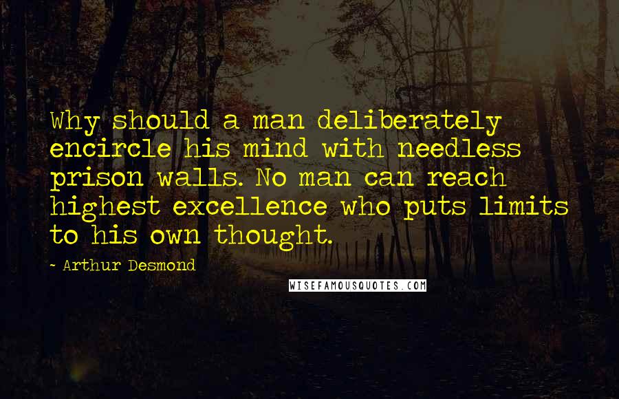 Arthur Desmond Quotes: Why should a man deliberately encircle his mind with needless prison walls. No man can reach highest excellence who puts limits to his own thought.