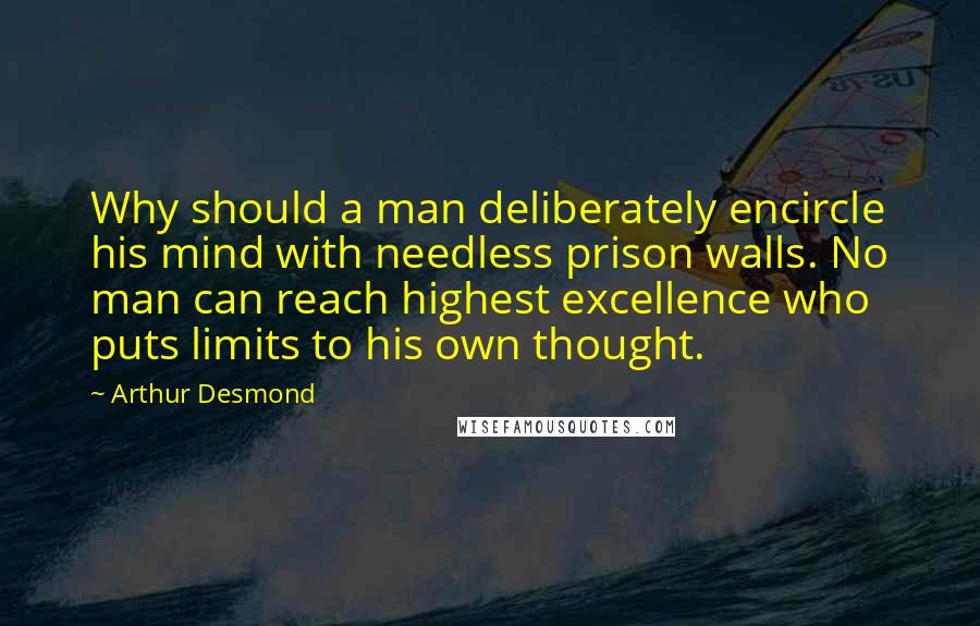 Arthur Desmond Quotes: Why should a man deliberately encircle his mind with needless prison walls. No man can reach highest excellence who puts limits to his own thought.