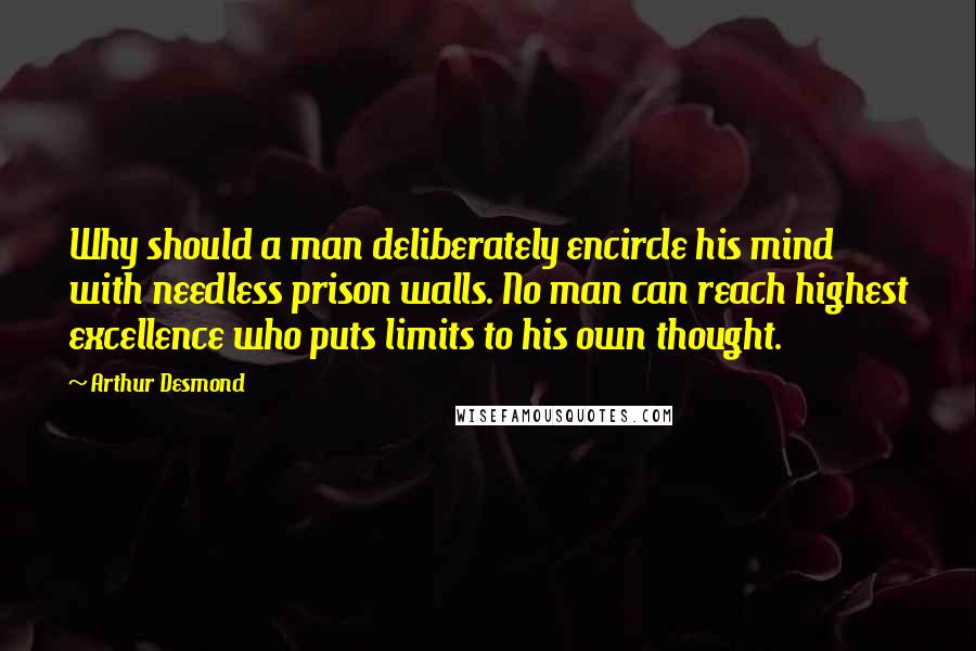 Arthur Desmond Quotes: Why should a man deliberately encircle his mind with needless prison walls. No man can reach highest excellence who puts limits to his own thought.