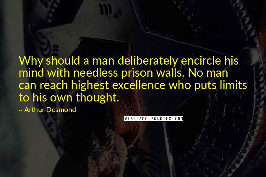 Arthur Desmond Quotes: Why should a man deliberately encircle his mind with needless prison walls. No man can reach highest excellence who puts limits to his own thought.