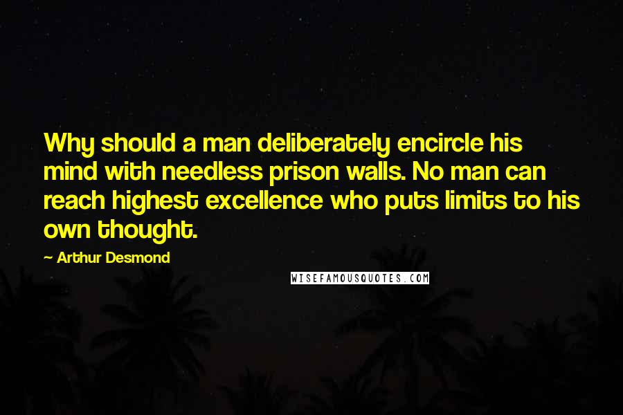 Arthur Desmond Quotes: Why should a man deliberately encircle his mind with needless prison walls. No man can reach highest excellence who puts limits to his own thought.