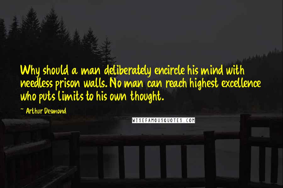 Arthur Desmond Quotes: Why should a man deliberately encircle his mind with needless prison walls. No man can reach highest excellence who puts limits to his own thought.