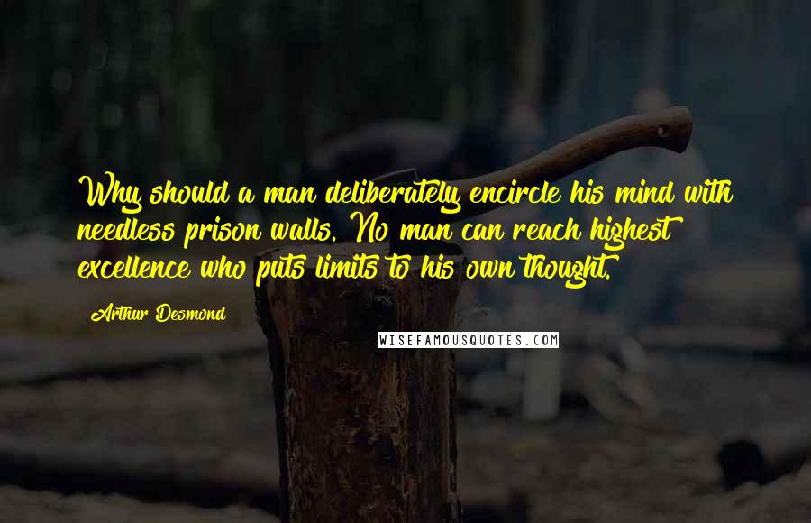 Arthur Desmond Quotes: Why should a man deliberately encircle his mind with needless prison walls. No man can reach highest excellence who puts limits to his own thought.