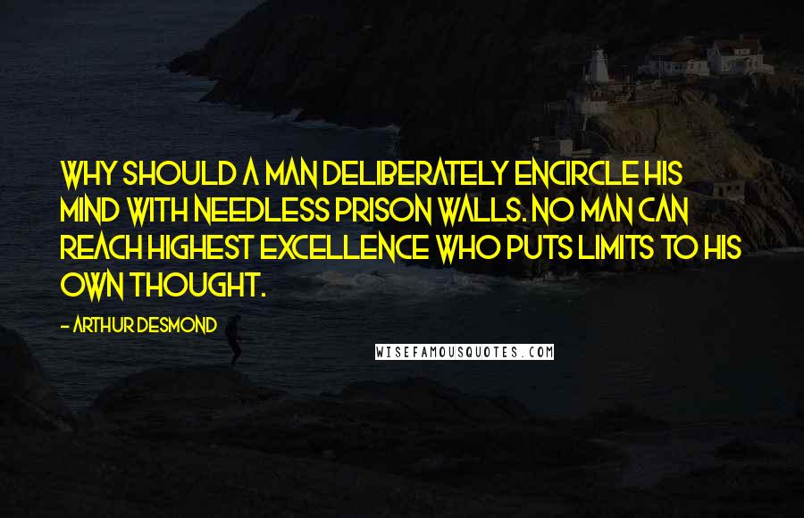 Arthur Desmond Quotes: Why should a man deliberately encircle his mind with needless prison walls. No man can reach highest excellence who puts limits to his own thought.