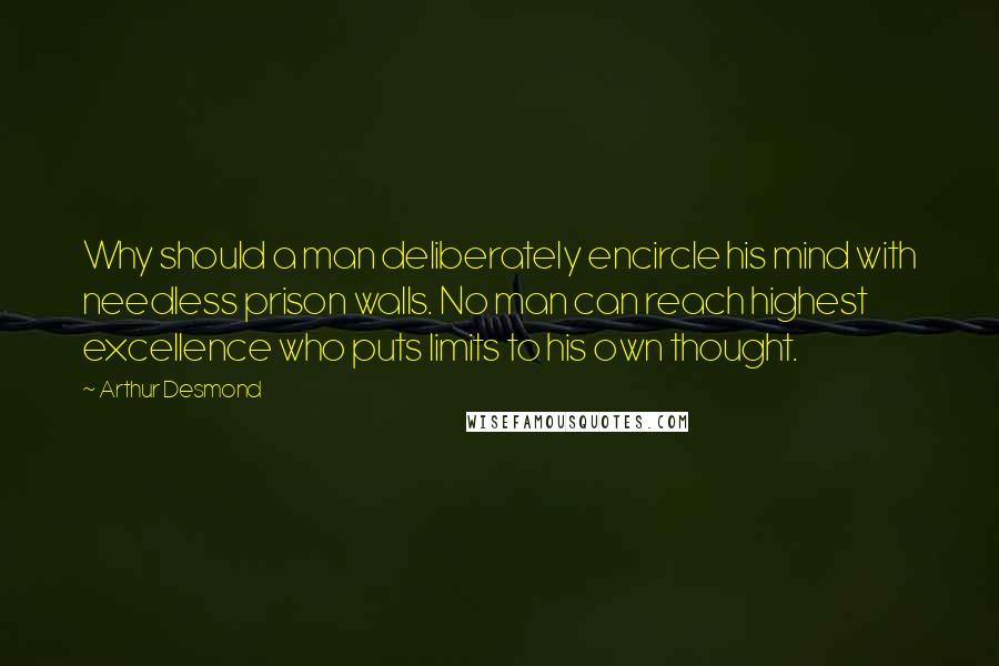 Arthur Desmond Quotes: Why should a man deliberately encircle his mind with needless prison walls. No man can reach highest excellence who puts limits to his own thought.