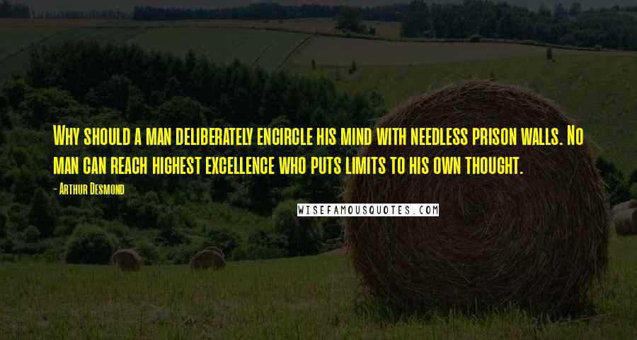 Arthur Desmond Quotes: Why should a man deliberately encircle his mind with needless prison walls. No man can reach highest excellence who puts limits to his own thought.