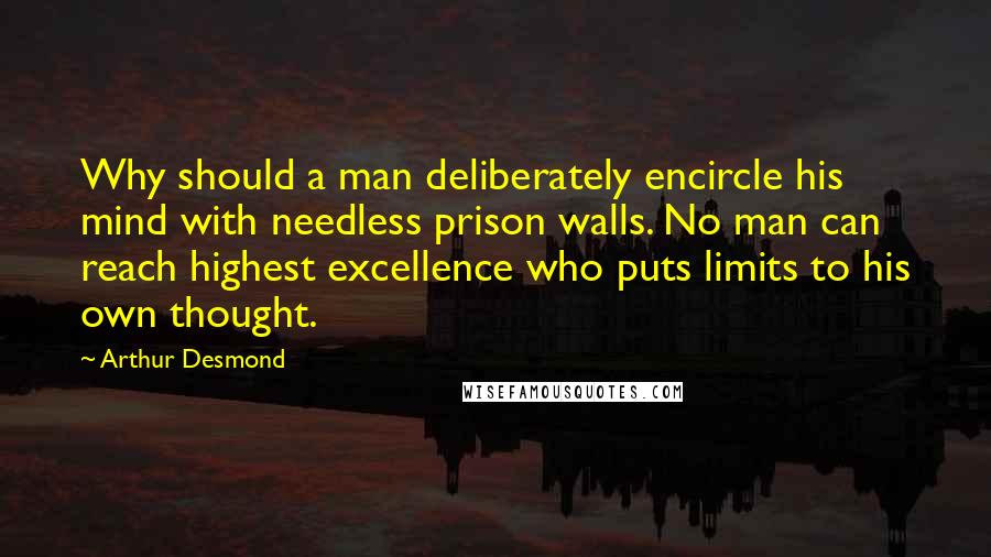 Arthur Desmond Quotes: Why should a man deliberately encircle his mind with needless prison walls. No man can reach highest excellence who puts limits to his own thought.