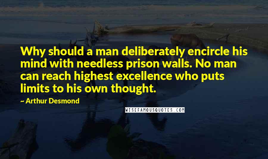 Arthur Desmond Quotes: Why should a man deliberately encircle his mind with needless prison walls. No man can reach highest excellence who puts limits to his own thought.