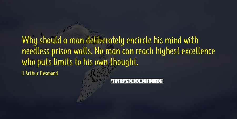 Arthur Desmond Quotes: Why should a man deliberately encircle his mind with needless prison walls. No man can reach highest excellence who puts limits to his own thought.