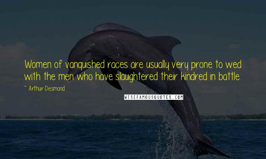 Arthur Desmond Quotes: Women of vanquished races are usually very prone to wed with the men who have slaughtered their kindred in battle.