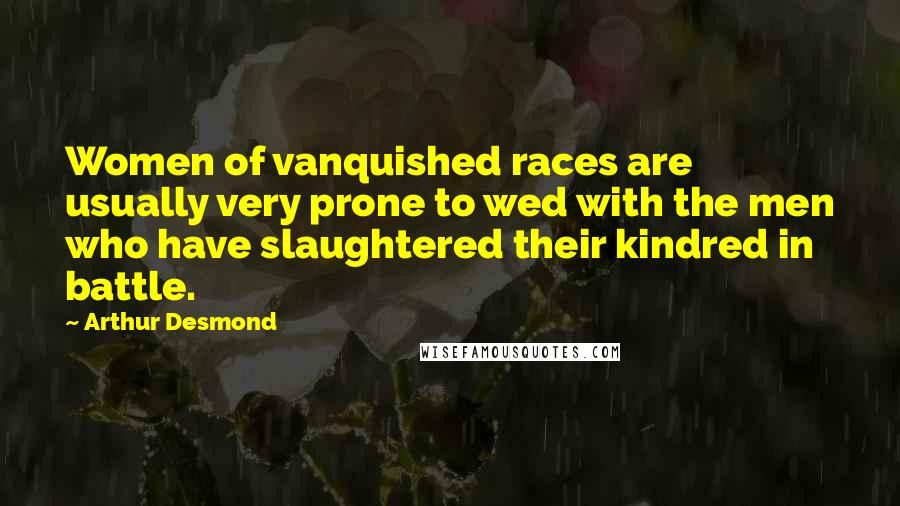 Arthur Desmond Quotes: Women of vanquished races are usually very prone to wed with the men who have slaughtered their kindred in battle.