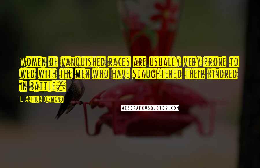 Arthur Desmond Quotes: Women of vanquished races are usually very prone to wed with the men who have slaughtered their kindred in battle.