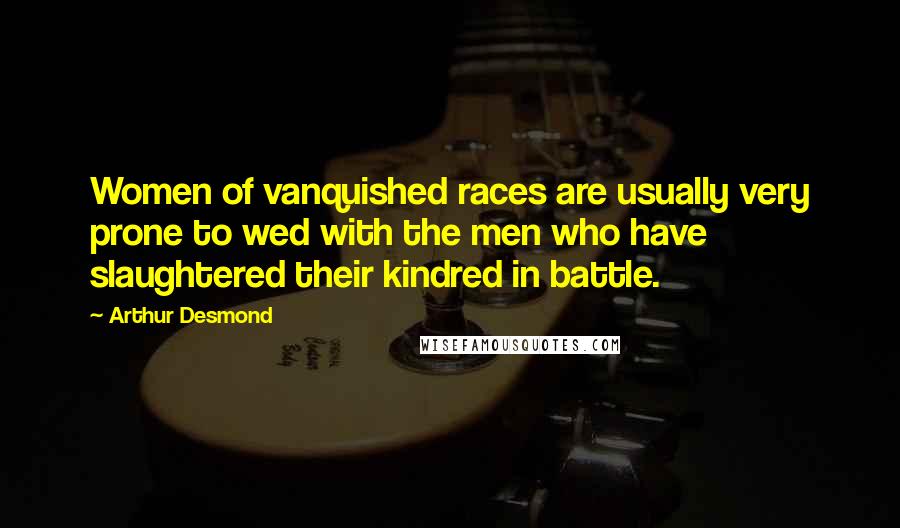 Arthur Desmond Quotes: Women of vanquished races are usually very prone to wed with the men who have slaughtered their kindred in battle.