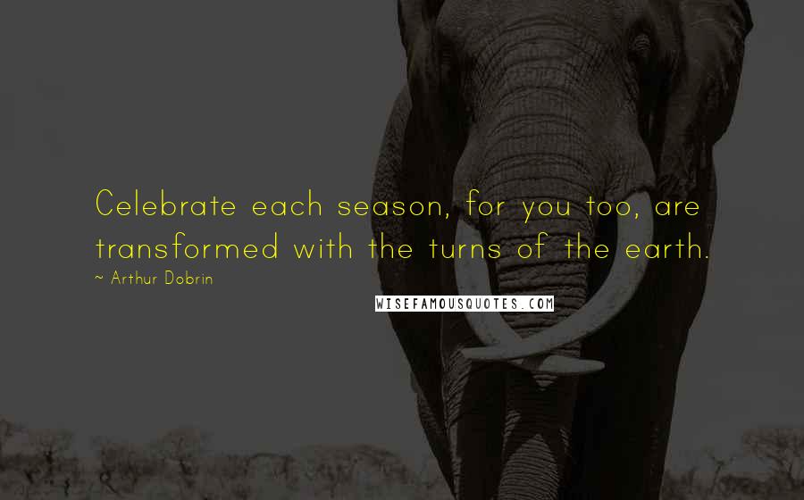 Arthur Dobrin Quotes: Celebrate each season, for you too, are transformed with the turns of the earth.