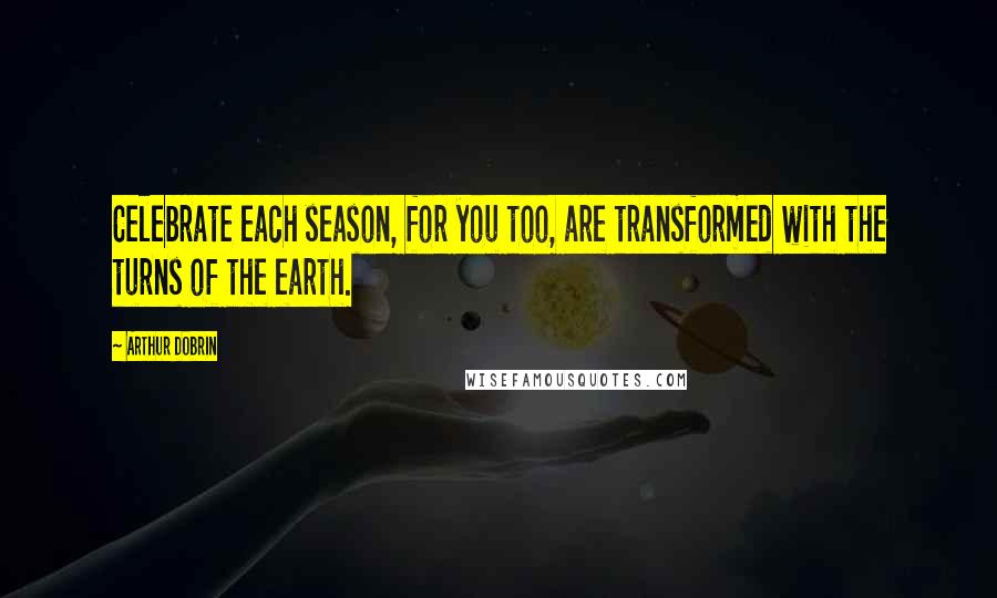 Arthur Dobrin Quotes: Celebrate each season, for you too, are transformed with the turns of the earth.