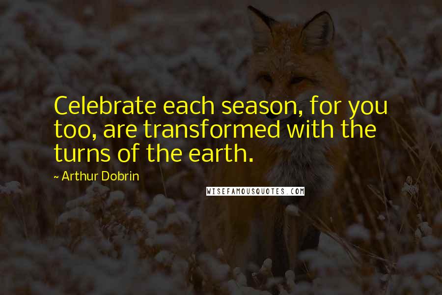 Arthur Dobrin Quotes: Celebrate each season, for you too, are transformed with the turns of the earth.