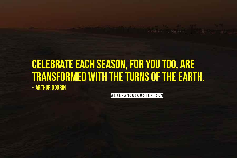 Arthur Dobrin Quotes: Celebrate each season, for you too, are transformed with the turns of the earth.