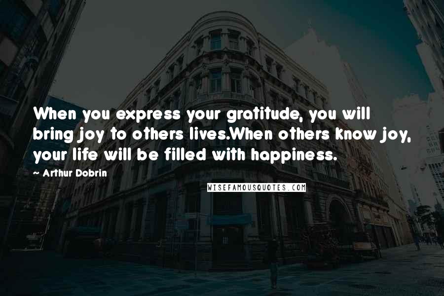 Arthur Dobrin Quotes: When you express your gratitude, you will bring joy to others lives.When others know joy, your life will be filled with happiness.