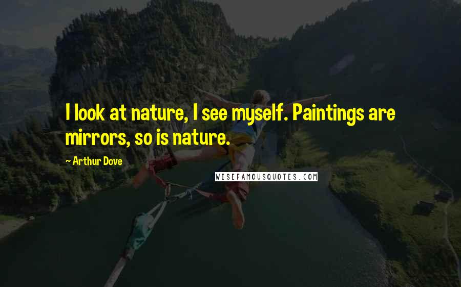Arthur Dove Quotes: I look at nature, I see myself. Paintings are mirrors, so is nature.
