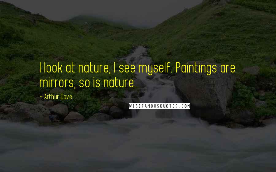 Arthur Dove Quotes: I look at nature, I see myself. Paintings are mirrors, so is nature.