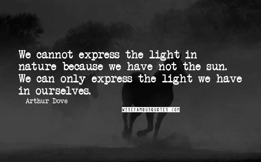 Arthur Dove Quotes: We cannot express the light in nature because we have not the sun. We can only express the light we have in ourselves.
