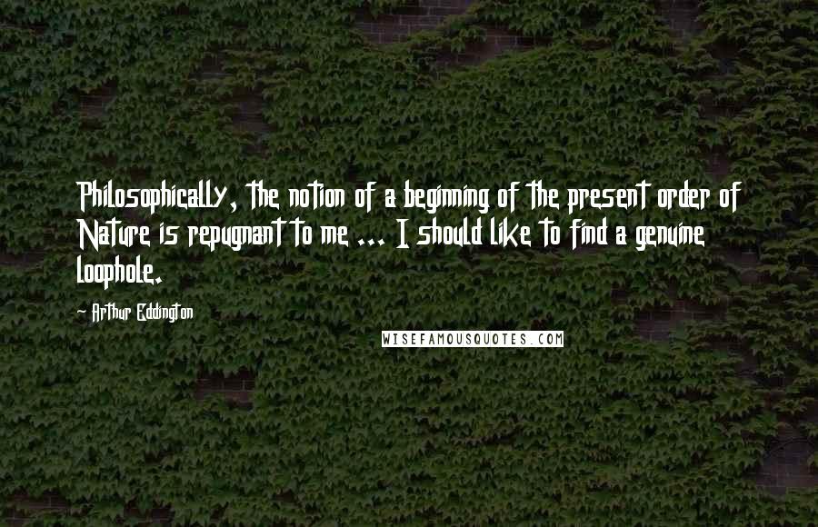 Arthur Eddington Quotes: Philosophically, the notion of a beginning of the present order of Nature is repugnant to me ... I should like to find a genuine loophole.